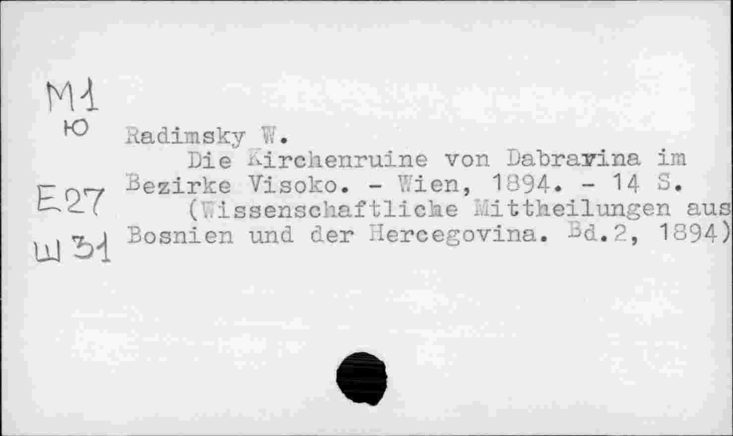 ﻿Mt
ю
E27
xadimsky W.
Die Kirckenruine von Dabravina im Bezirke Visoko. - Wien, 1894. -143.
(Wissenschaftliche Mittheilungen aus Bosnien und der Hercegovina. Bd.,2, 1894)